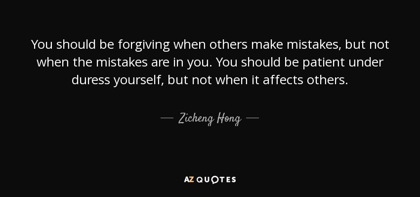 You should be forgiving when others make mistakes, but not when the mistakes are in you. You should be patient under duress yourself, but not when it affects others. - Zicheng Hong