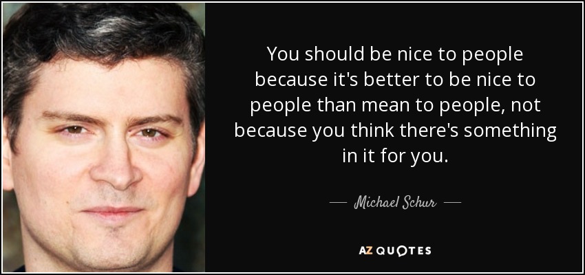 You should be nice to people because it's better to be nice to people than mean to people, not because you think there's something in it for you. - Michael Schur