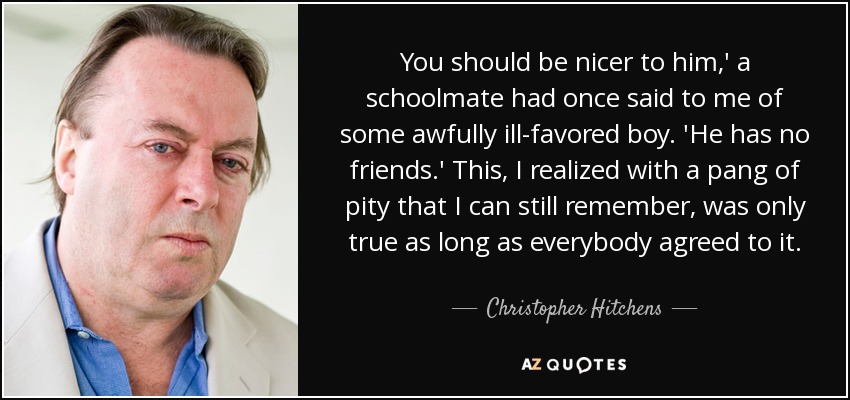 You should be nicer to him,' a schoolmate had once said to me of some awfully ill-favored boy. 'He has no friends.' This, I realized with a pang of pity that I can still remember, was only true as long as everybody agreed to it. - Christopher Hitchens