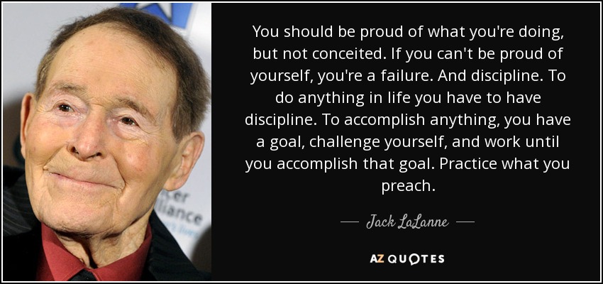 You should be proud of what you're doing, but not conceited. If you can't be proud of yourself, you're a failure. And discipline. To do anything in life you have to have discipline. To accomplish anything, you have a goal, challenge yourself, and work until you accomplish that goal. Practice what you preach. - Jack LaLanne