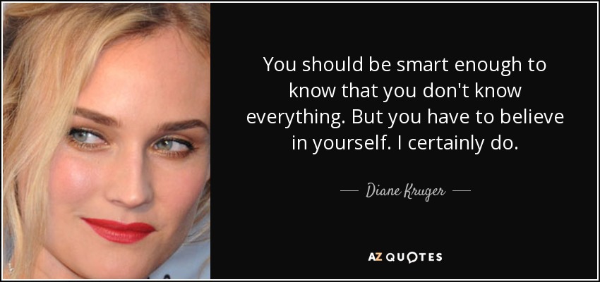 You should be smart enough to know that you don't know everything. But you have to believe in yourself. I certainly do. - Diane Kruger