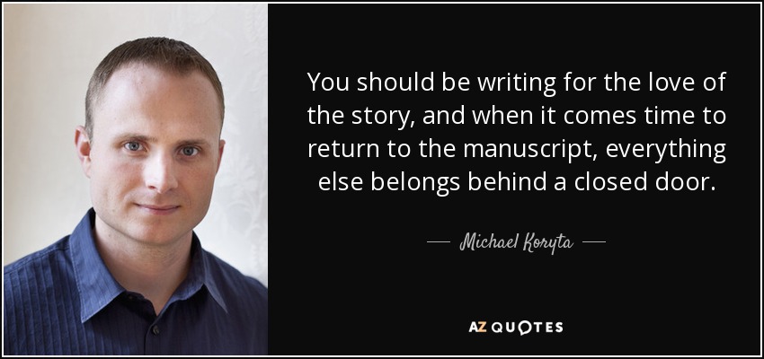 You should be writing for the love of the story, and when it comes time to return to the manuscript, everything else belongs behind a closed door. - Michael Koryta