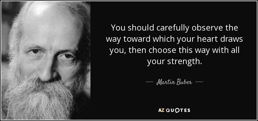 You should carefully observe the way toward which your heart draws you, then choose this way with all your strength. - Martin Buber