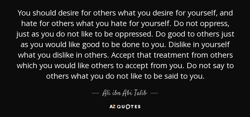 You should desire for others what you desire for yourself, and hate for others what you hate for yourself. Do not oppress, just as you do not like to be oppressed. Do good to others just as you would like good to be done to you. Dislike in yourself what you dislike in others. Accept that treatment from others which you would like others to accept from you. Do not say to others what you do not like to be said to you. - Ali ibn Abi Talib