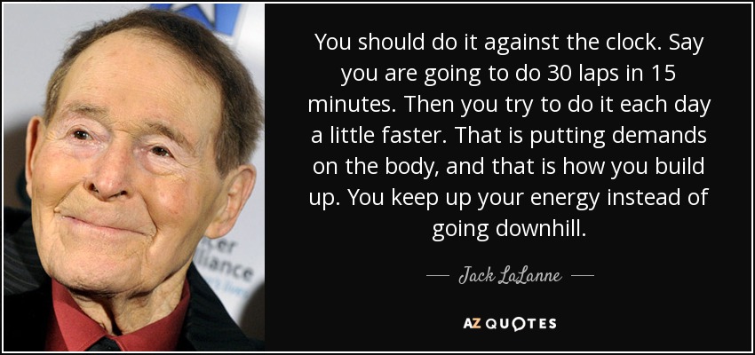 You should do it against the clock. Say you are going to do 30 laps in 15 minutes. Then you try to do it each day a little faster. That is putting demands on the body, and that is how you build up. You keep up your energy instead of going downhill. - Jack LaLanne