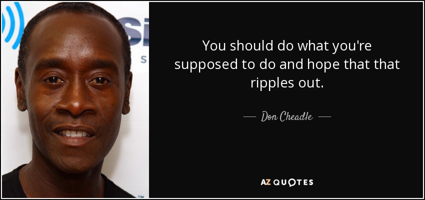 You should do what you're supposed to do and hope that that ripples out. - Don Cheadle