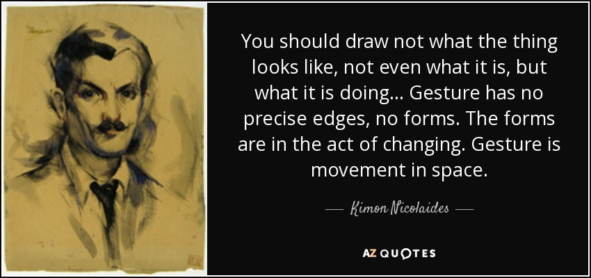 You should draw not what the thing looks like, not even what it is, but what it is doing... Gesture has no precise edges, no forms. The forms are in the act of changing. Gesture is movement in space. - Kimon Nicolaides