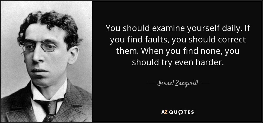 You should examine yourself daily. If you find faults, you should correct them. When you find none, you should try even harder. - Israel Zangwill