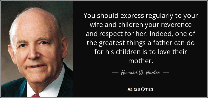 You should express regularly to your wife and children your reverence and respect for her. Indeed, one of the greatest things a father can do for his children is to love their mother. - Howard W. Hunter