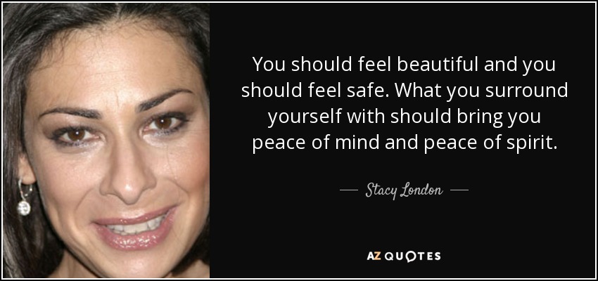 You should feel beautiful and you should feel safe. What you surround yourself with should bring you peace of mind and peace of spirit. - Stacy London