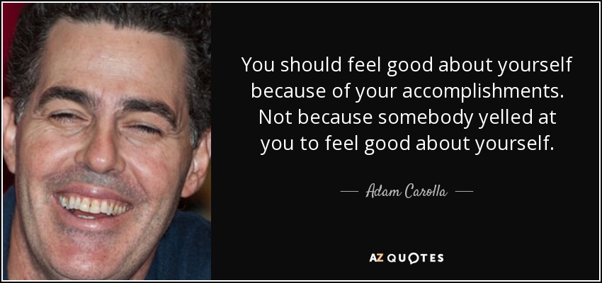 You should feel good about yourself because of your accomplishments. Not because somebody yelled at you to feel good about yourself. - Adam Carolla