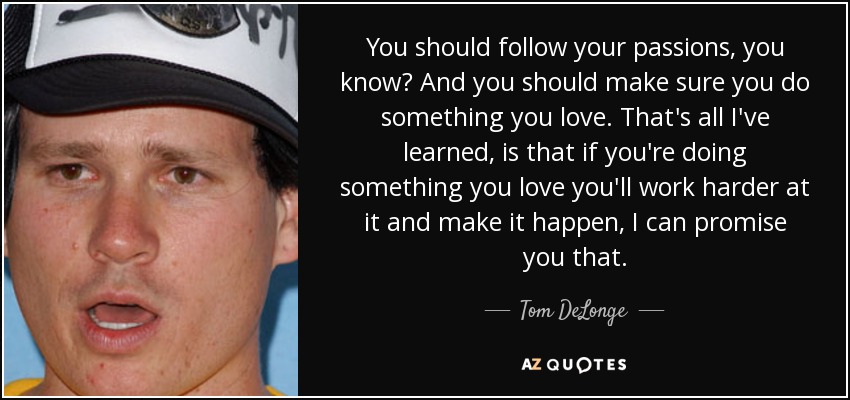 You should follow your passions, you know? And you should make sure you do something you love. That's all I've learned, is that if you're doing something you love you'll work harder at it and make it happen, I can promise you that. - Tom DeLonge