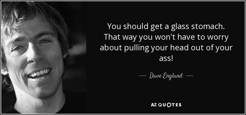 You should get a glass stomach. That way you won't have to worry about pulling your head out of your ass! - Dave England