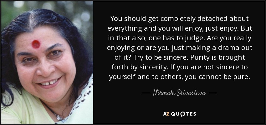 You should get completely detached about everything and you will enjoy, just enjoy. But in that also, one has to judge. Are you really enjoying or are you just making a drama out of it? Try to be sincere. Purity is brought forth by sincerity. If you are not sincere to yourself and to others, you cannot be pure. - Nirmala Srivastava