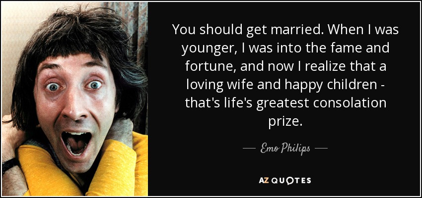 You should get married. When I was younger, I was into the fame and fortune, and now I realize that a loving wife and happy children - that's life's greatest consolation prize. - Emo Philips