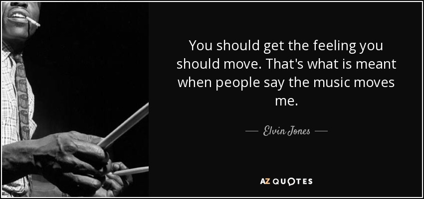 You should get the feeling you should move. That's what is meant when people say the music moves me. - Elvin Jones