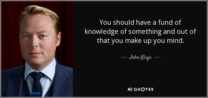You should have a fund of knowledge of something and out of that you make up you mind. - John Kluge
