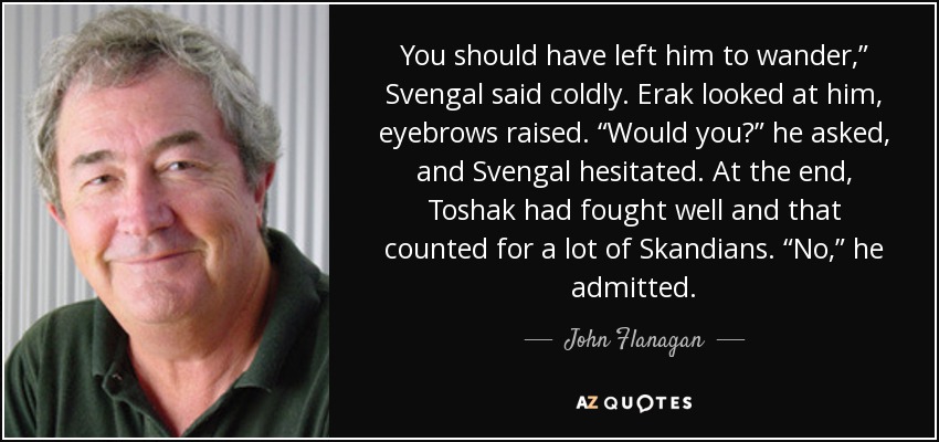 You should have left him to wander,” Svengal said coldly. Erak looked at him, eyebrows raised. “Would you?” he asked, and Svengal hesitated. At the end, Toshak had fought well and that counted for a lot of Skandians. “No,” he admitted. - John Flanagan