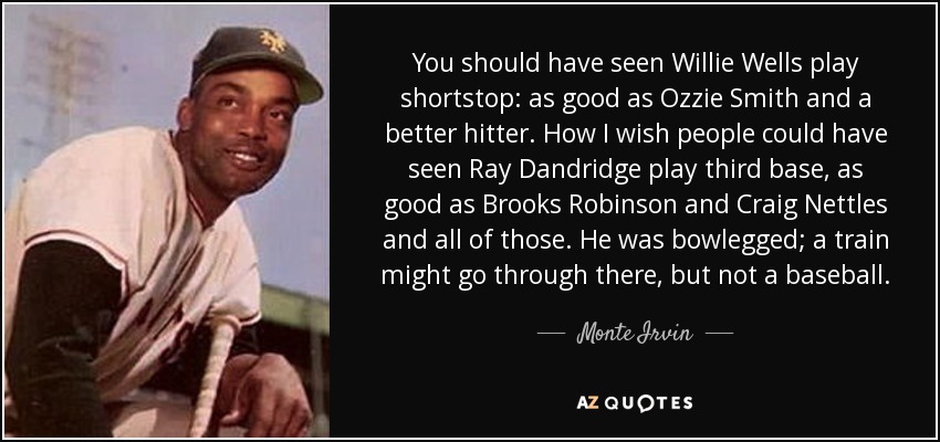You should have seen Willie Wells play shortstop: as good as Ozzie Smith and a better hitter. How I wish people could have seen Ray Dandridge play third base, as good as Brooks Robinson and Craig Nettles and all of those. He was bowlegged; a train might go through there, but not a baseball. - Monte Irvin