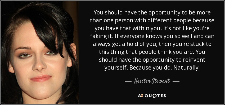 You should have the opportunity to be more than one person with different people because you have that within you. It's not like you're faking it. If everyone knows you so well and can always get a hold of you, then you're stuck to this thing that people think you are. You should have the opportunity to reinvent yourself. Because you do. Naturally. - Kristen Stewart