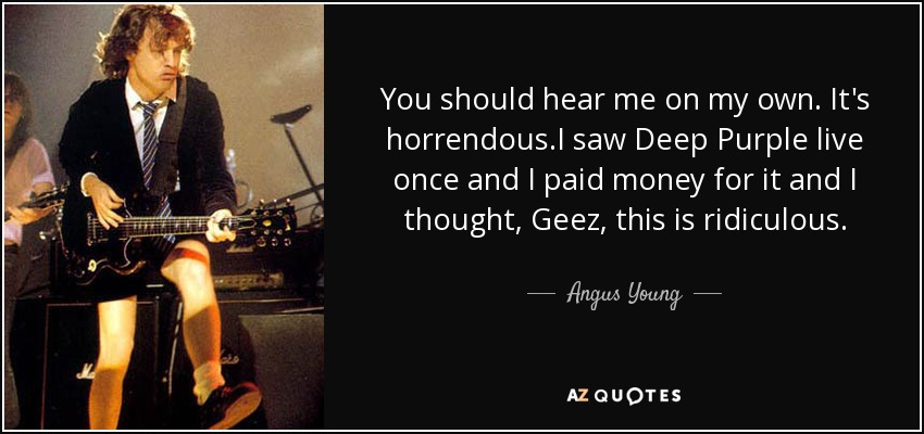 You should hear me on my own. It's horrendous.I saw Deep Purple live once and I paid money for it and I thought, Geez, this is ridiculous. - Angus Young
