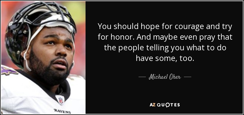 You should hope for courage and try for honor. And maybe even pray that the people telling you what to do have some, too. - Michael Oher