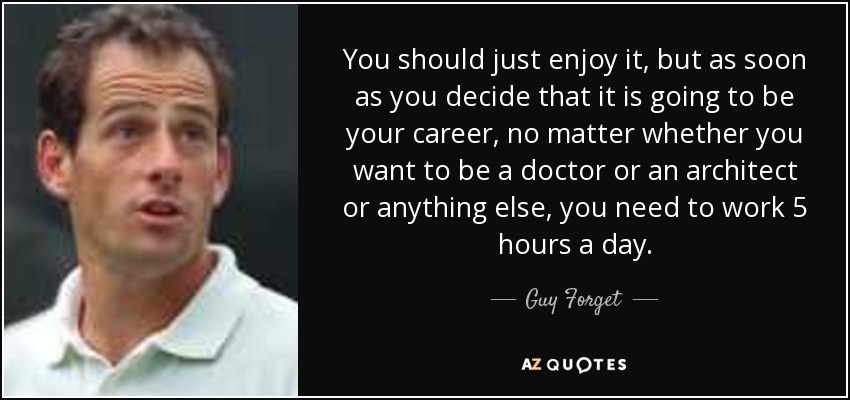 You should just enjoy it, but as soon as you decide that it is going to be your career, no matter whether you want to be a doctor or an architect or anything else, you need to work 5 hours a day. - Guy Forget