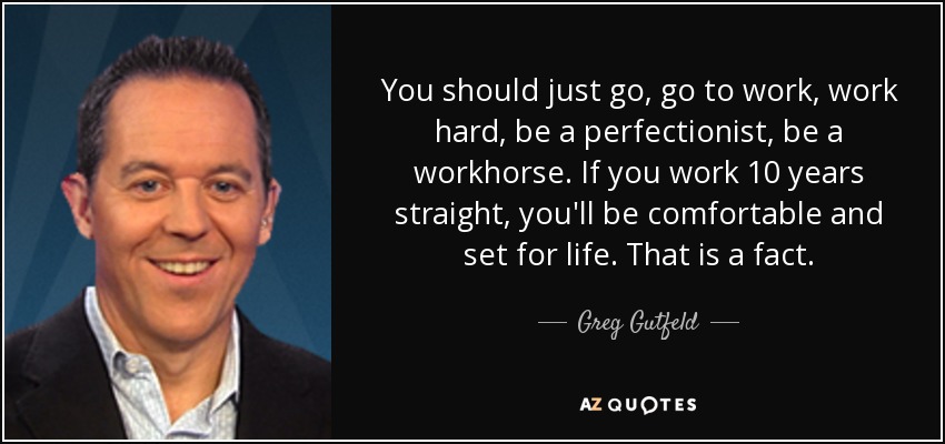 You should just go, go to work, work hard, be a perfectionist, be a workhorse. If you work 10 years straight, you'll be comfortable and set for life. That is a fact. - Greg Gutfeld