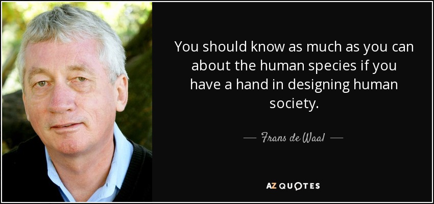 You should know as much as you can about the human species if you have a hand in designing human society. - Frans de Waal