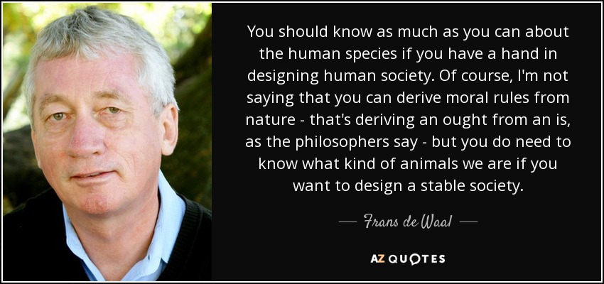 You should know as much as you can about the human species if you have a hand in designing human society. Of course, I'm not saying that you can derive moral rules from nature - that's deriving an ought from an is, as the philosophers say - but you do need to know what kind of animals we are if you want to design a stable society. - Frans de Waal