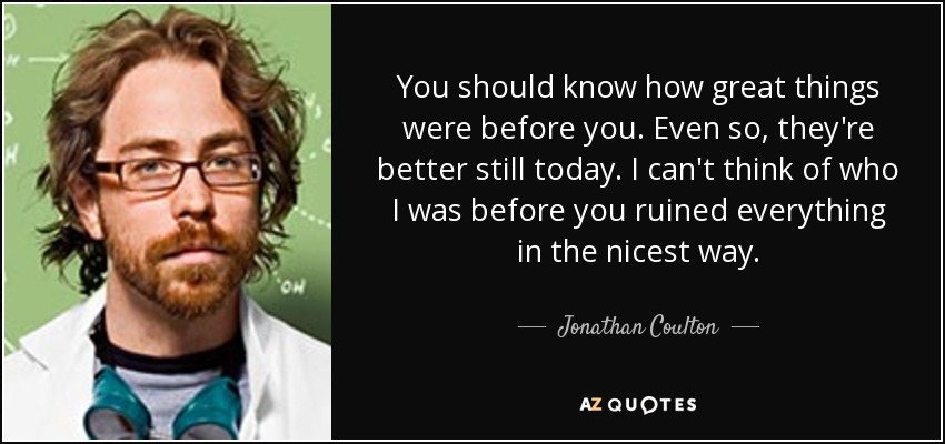 You should know how great things were before you. Even so, they're better still today. I can't think of who I was before you ruined everything in the nicest way. - Jonathan Coulton