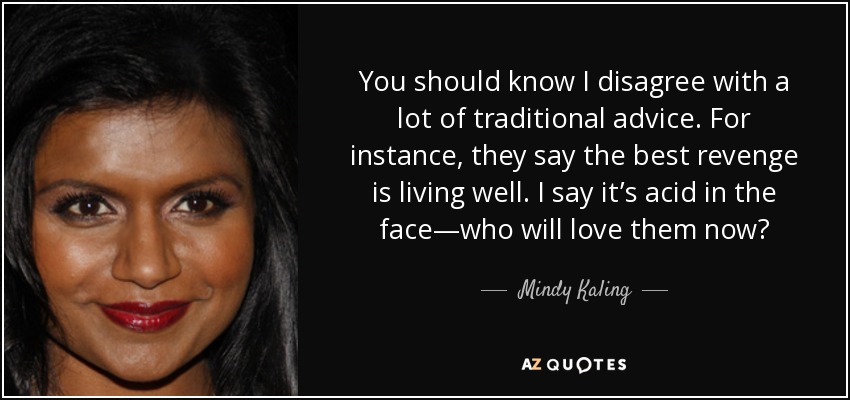 You should know I disagree with a lot of traditional advice. For instance, they say the best revenge is living well. I say it’s acid in the face—who will love them now? - Mindy Kaling