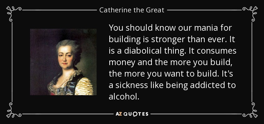 You should know our mania for building is stronger than ever. It is a diabolical thing. It consumes money and the more you build, the more you want to build. It's a sickness like being addicted to alcohol. - Catherine the Great