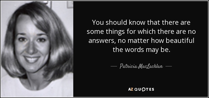 You should know that there are some things for which there are no answers, no matter how beautiful the words may be. - Patricia MacLachlan