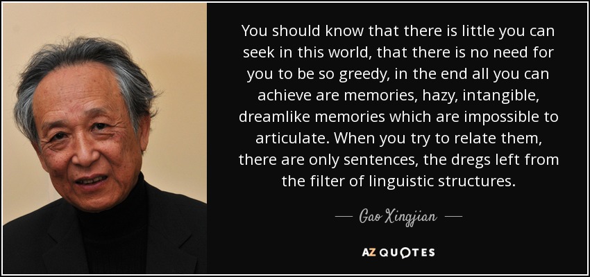 You should know that there is little you can seek in this world, that there is no need for you to be so greedy, in the end all you can achieve are memories, hazy, intangible, dreamlike memories which are impossible to articulate. When you try to relate them, there are only sentences, the dregs left from the filter of linguistic structures. - Gao Xingjian