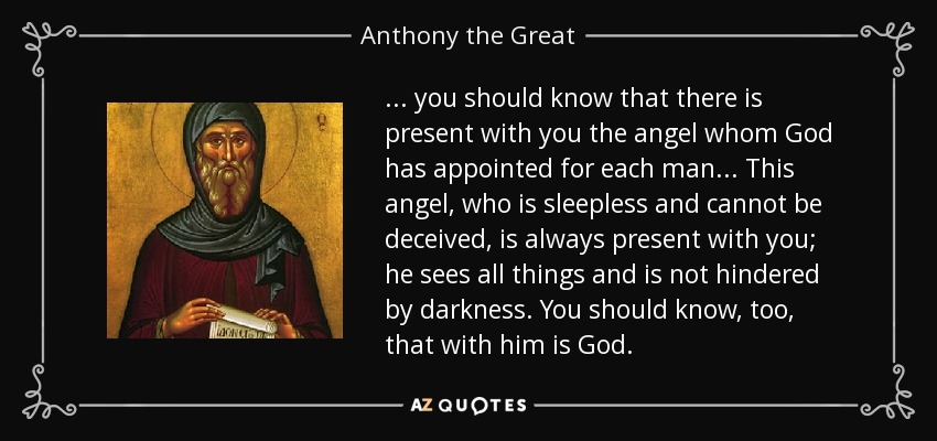 . . . you should know that there is present with you the angel whom God has appointed for each man. . . This angel, who is sleepless and cannot be deceived, is always present with you; he sees all things and is not hindered by darkness. You should know, too, that with him is God. - Anthony the Great