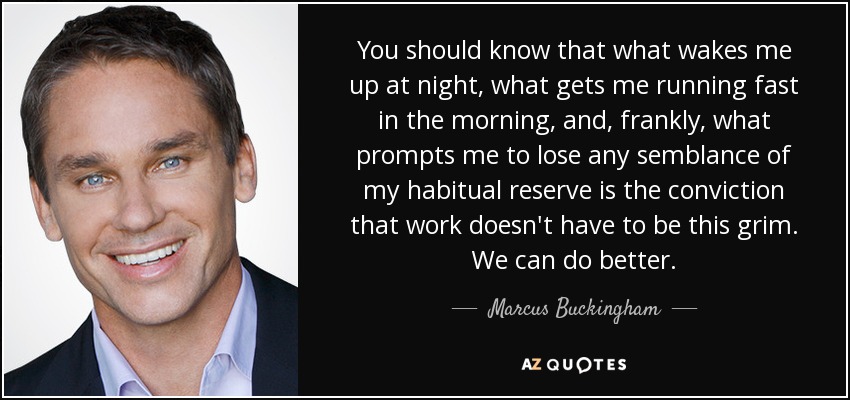 You should know that what wakes me up at night, what gets me running fast in the morning, and, frankly, what prompts me to lose any semblance of my habitual reserve is the conviction that work doesn't have to be this grim. We can do better. - Marcus Buckingham