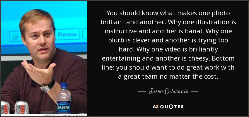 You should know what makes one photo brilliant and another. Why one illustration is instructive and another is banal. Why one blurb is clever and another is trying too hard. Why one video is brilliantly entertaining and another is cheesy. Bottom line: you should want to do great work with a great team-no matter the cost. - Jason Calacanis