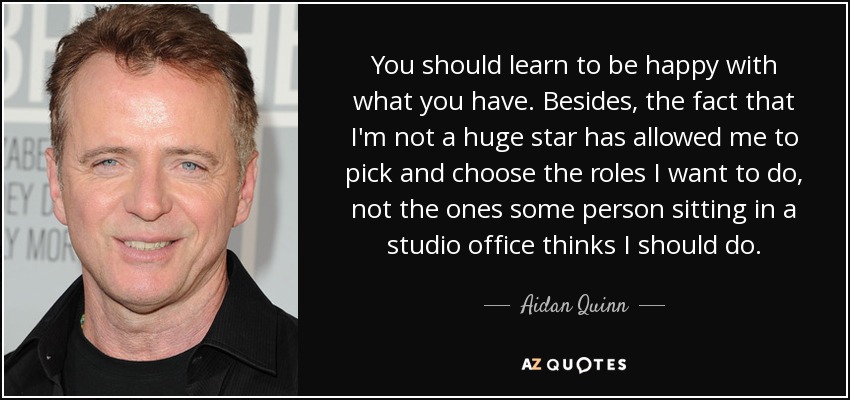 You should learn to be happy with what you have. Besides, the fact that I'm not a huge star has allowed me to pick and choose the roles I want to do, not the ones some person sitting in a studio office thinks I should do. - Aidan Quinn