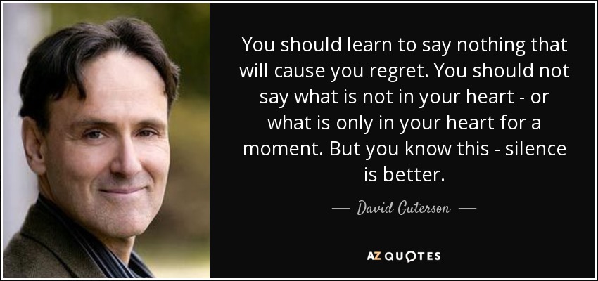 You should learn to say nothing that will cause you regret. You should not say what is not in your heart - or what is only in your heart for a moment. But you know this - silence is better. - David Guterson