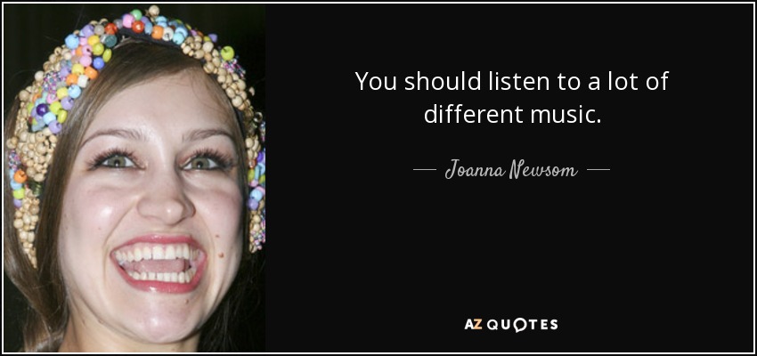 You should listen to a lot of different music. - Joanna Newsom