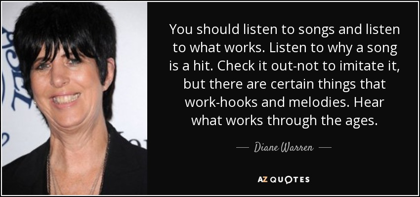 You should listen to songs and listen to what works. Listen to why a song is a hit. Check it out-not to imitate it, but there are certain things that work-hooks and melodies. Hear what works through the ages. - Diane Warren