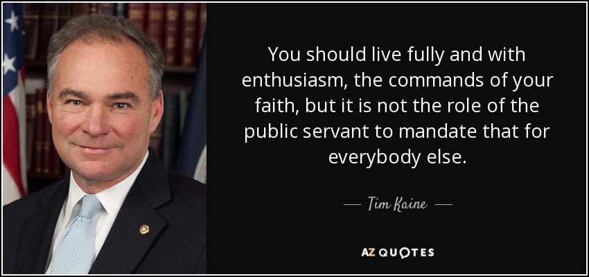 You should live fully and with enthusiasm, the commands of your faith, but it is not the role of the public servant to mandate that for everybody else. - Tim Kaine