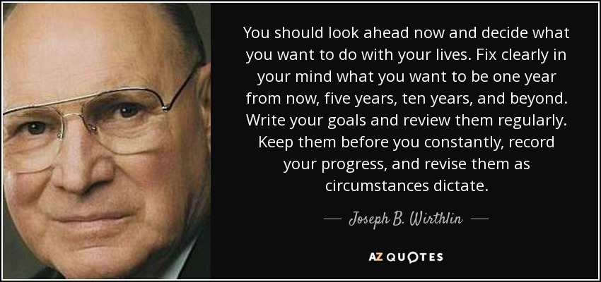 You should look ahead now and decide what you want to do with your lives. Fix clearly in your mind what you want to be one year from now, five years, ten years, and beyond. Write your goals and review them regularly. Keep them before you constantly, record your progress, and revise them as circumstances dictate. - Joseph B. Wirthlin