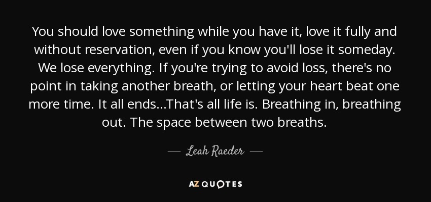 You should love something while you have it, love it fully and without reservation, even if you know you'll lose it someday. We lose everything. If you're trying to avoid loss, there's no point in taking another breath, or letting your heart beat one more time. It all ends...That's all life is. Breathing in, breathing out. The space between two breaths. - Leah Raeder