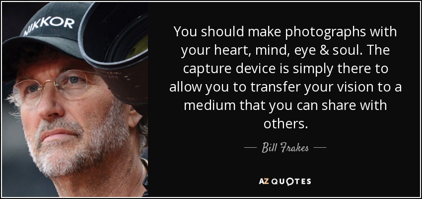 You should make photographs with your heart, mind, eye & soul. The capture device is simply there to allow you to transfer your vision to a medium that you can share with others. - Bill Frakes