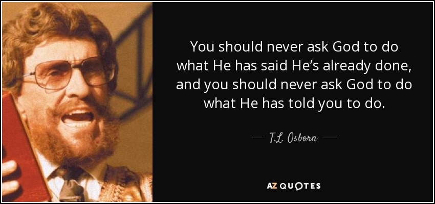 You should never ask God to do what He has said He’s already done, and you should never ask God to do what He has told you to do. - T.L. Osborn