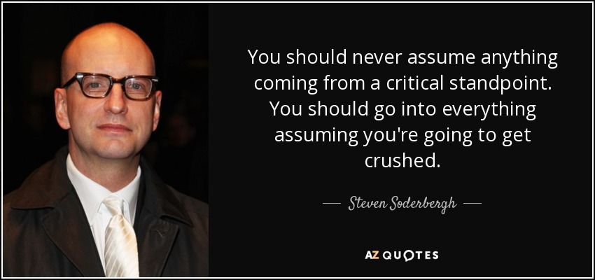You should never assume anything coming from a critical standpoint. You should go into everything assuming you're going to get crushed. - Steven Soderbergh