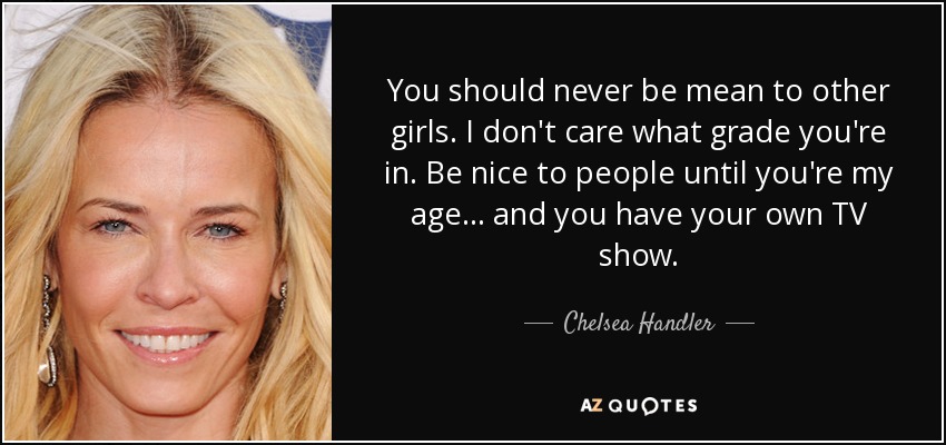 You should never be mean to other girls. I don't care what grade you're in. Be nice to people until you're my age... and you have your own TV show. - Chelsea Handler