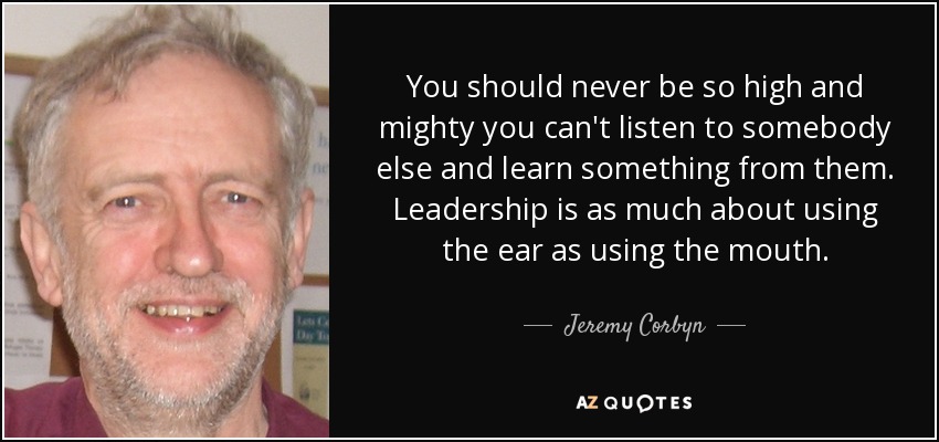 You should never be so high and mighty you can't listen to somebody else and learn something from them. Leadership is as much about using the ear as using the mouth. - Jeremy Corbyn